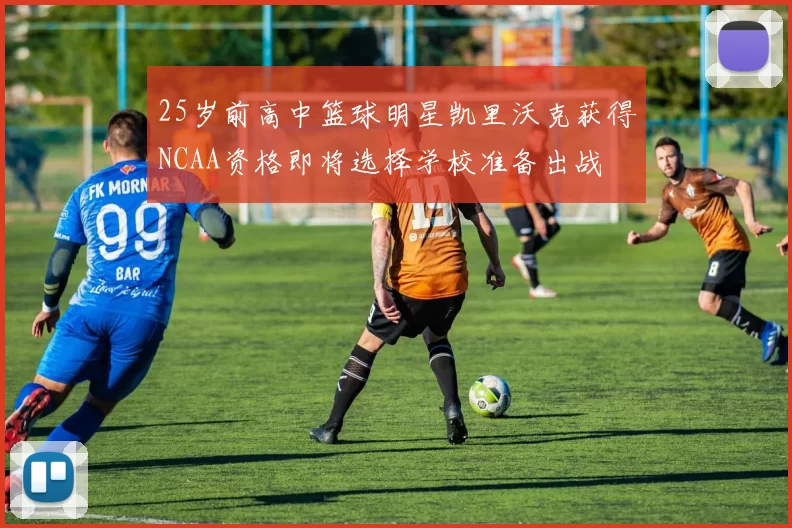 25岁前高中篮球明星凯里沃克获得NCAA资格即将选择学校准备出战