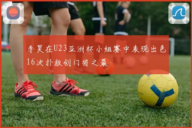 李昊在U23亚洲杯小组赛中表现出色16次扑救创门将之最