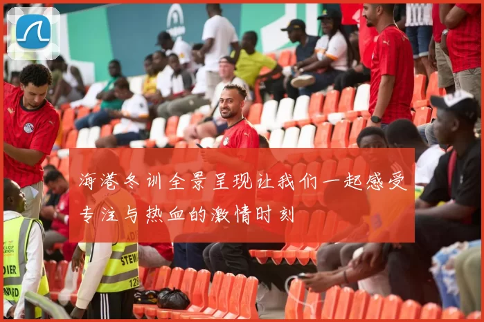 海港冬训全景呈现让我们一起感受专注与热血的激情时刻